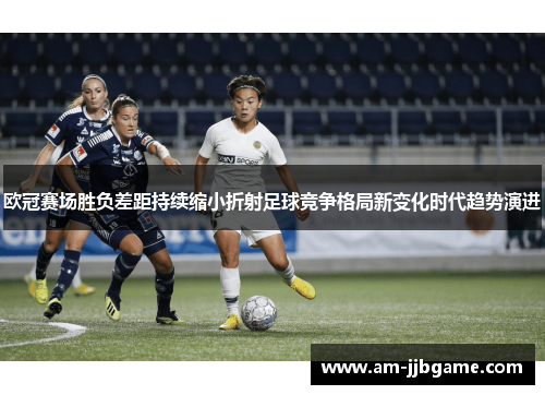 欧冠赛场胜负差距持续缩小折射足球竞争格局新变化时代趋势演进