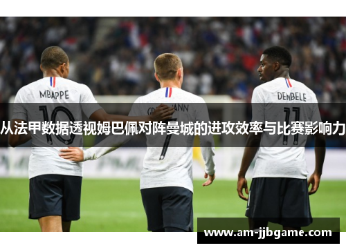 从法甲数据透视姆巴佩对阵曼城的进攻效率与比赛影响力