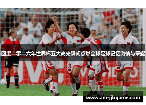 回望二零二六年世界杯五大高光瞬间点燃全球足球记忆激情与荣耀