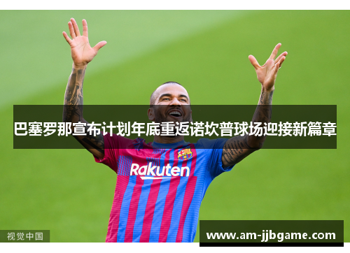 巴塞罗那宣布计划年底重返诺坎普球场迎接新篇章 巴塞罗那宣布计划年底重返诺坎普球场迎接新篇章