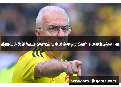 战绩低迷舆论施压巴西国家队主帅多里瓦尔深陷下课危机前景不明 战绩低迷舆论施压巴西国家队主帅多里瓦尔深陷下课危机前景不明