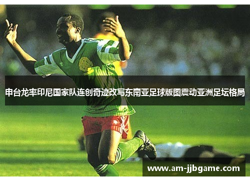 申台龙率印尼国家队连创奇迹改写东南亚足球版图震动亚洲足坛格局 申台龙率印尼国家队连创奇迹改写东南亚足球版图震动亚洲足坛格局