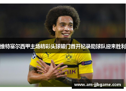 维特塞尔西甲主场精彩头球破门首开纪录助球队迎来胜利 维特塞尔西甲主场精彩头球破门首开纪录助球队迎来胜利