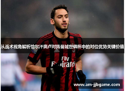 从战术视角解析恰尔汗奥卢对阵曼城世俱杯中的对位优势关键价值