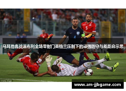 马耳他客战温布利全场零射门英格兰压制下的顽强防守与差距启示思 马耳他客战温布利全场零射门英格兰压制下的顽强防守与差距启示思